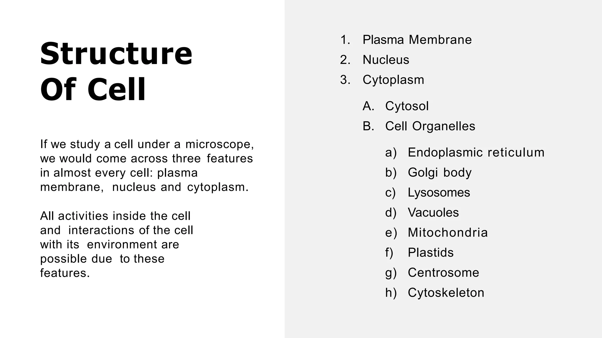 Structure
Of Cell
If we study a cell under a microscope,
we would come across three features
in almost every cell: plasma
membrane, nucleus and cytoplasm.
All activities inside the cell
and interactions of the cell
with its environment are
possible due to these
features.
1. Plasma Membrane
2. Nucleus
3. Cytoplasm
A. Cytosol
B. Cell Organelles
a) Endoplasmic reticulum
b) Golgi body
c) Lysosomes
d) Vacuoles
e) Mitochondria
f) Plastids
g) Centrosome
h) Cytoskeleton
 