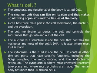 What is cell ?
 The structural and functional of the body is called Cell.
 The smallest unit that can live on its own an...