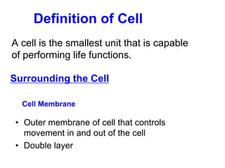 Definition of Cell
A cell is the smallest unit that is capable
of performing life functions.
Surrounding the Cell
Cell Membrane
• Outer membrane of cell that controls
movement in and out of the cell
• Double layer
 