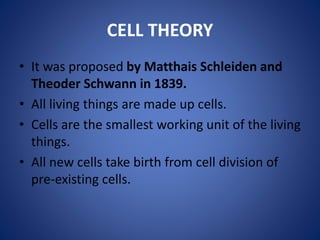CELL THEORY
• It was proposed by Matthais Schleiden and
Theoder Schwann in 1839.
• All living things are made up cells.
• Cells are the smallest working unit of the living
things.
• All new cells take birth from cell division of
pre-existing cells.
 