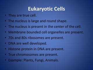 Eukaryotic Cells
• They are true cell.
• The nucleus is large and round shape.
• The nucleus is present in the center of the cell.
• Membrane bounded cell organelles are present.
• 70s and 80s ribosomes are present.
• DNA are well developed.
• Histone protein in DNA are present.
• True chromosomes are present.
• Example: Plants, Fungi, Animals.
 