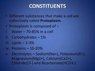 CONSTITUENTS
• Different substances that make a cell are
collectively called Protoplasm.
• Protoplasm is composed of :-
i. Water – 70-85% in a cell
ii. Carbohydrates – 1%
iii. Lipids – 2-3%
iv. Proteins – 10-20%
v. Electrolytes – Sodium(Na+), Potassium(K+),
Magnesium(Mg2+), Calcium(Ca2+),
Chloride(Cl-) and Bicarbonate(HCO3-)
 