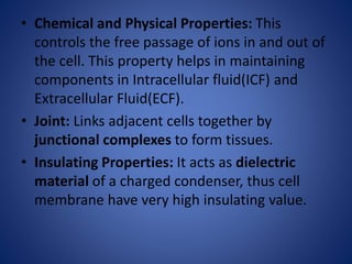 • Chemical and Physical Properties: This
controls the free passage of ions in and out of
the cell. This property helps in maintaining
components in Intracellular fluid(ICF) and
Extracellular Fluid(ECF).
• Joint: Links adjacent cells together by
junctional complexes to form tissues.
• Insulating Properties: It acts as dielectric
material of a charged condenser, thus cell
membrane have very high insulating value.
 