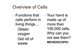 Overview of Cells
● Functions that
cells perform in
living things…
◦ Obtain
oxygen
◦ Get rid of
waste
● Your hand is
made up of
more than
100,000 cells.
Why can you
not see them?
● MICROSCOPIC!
 