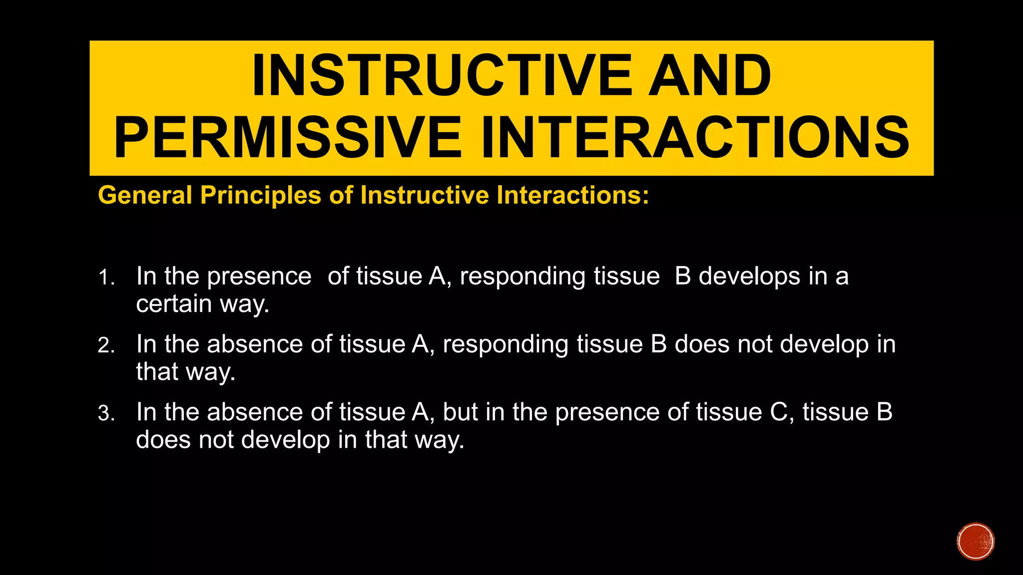 INSTRUCTIVE AND
PERMISSIVE INTERACTIONS
General Principles of Instructive Interactions:
1. In the presence of tissue A, responding tissue B develops in a
certain way.
2. In the absence of tissue A, responding tissue B does not develop in
that way.
3. In the absence of tissue A, but in the presence of tissue C, tissue B
does not develop in that way.
 