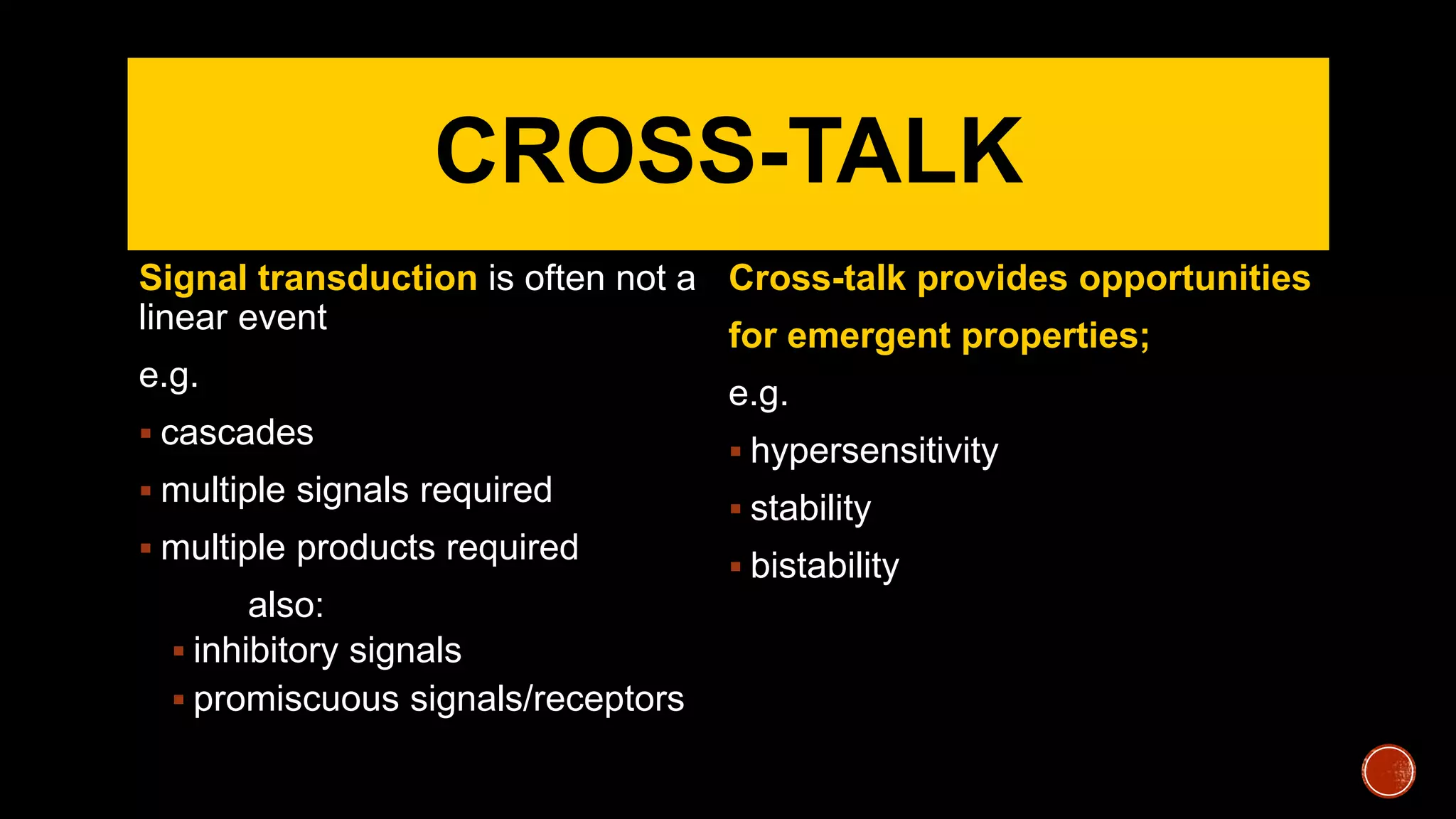CROSS-TALK
Signal transduction is often not a
linear event
e.g.
 cascades
 multiple signals required
 multiple products required
also:
 inhibitory signals
 promiscuous signals/receptors
Cross-talk provides opportunities
for emergent properties;
e.g.
 hypersensitivity
 stability
 bistability
 
