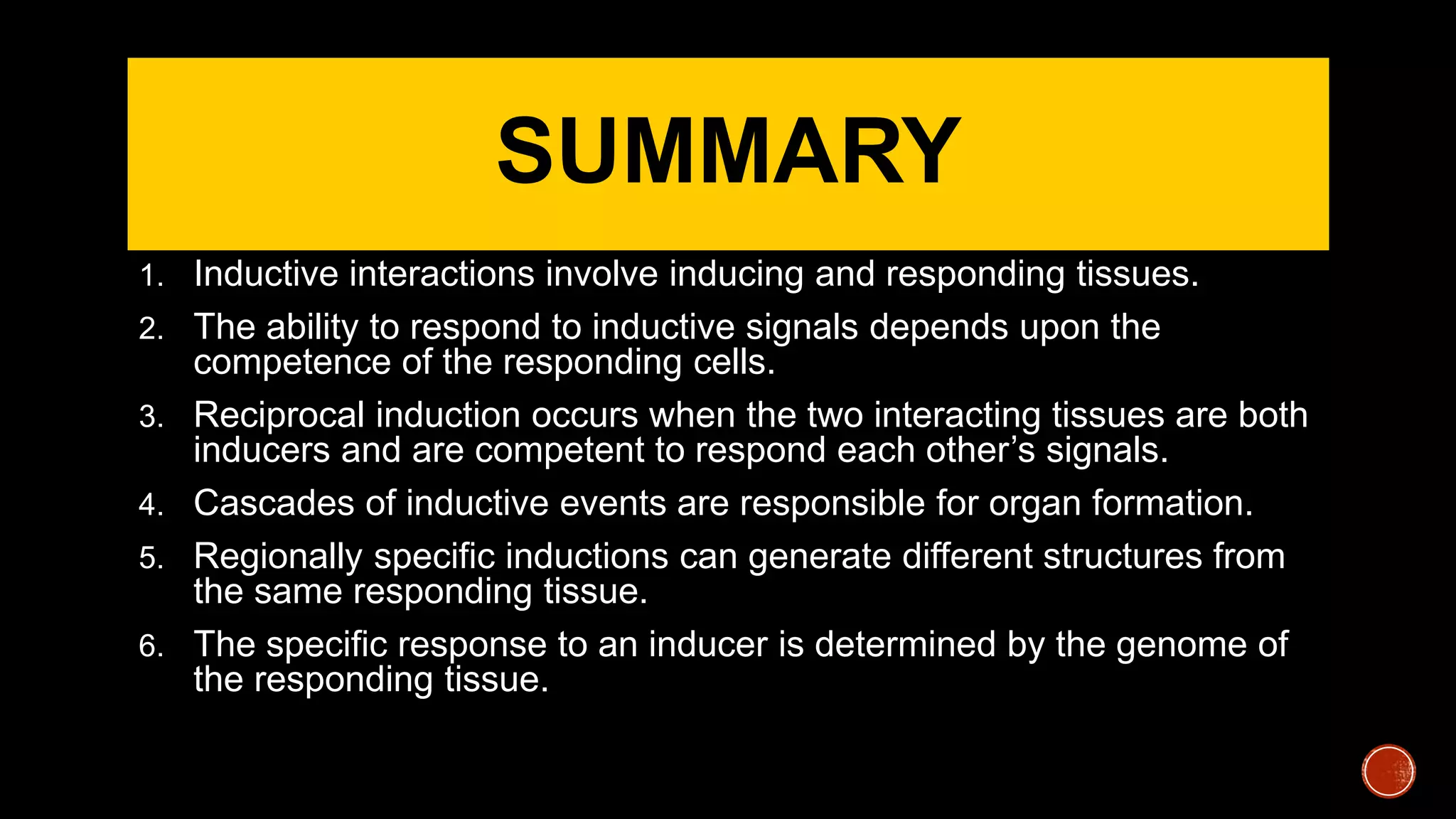SUMMARY
1. Inductive interactions involve inducing and responding tissues.
2. The ability to respond to inductive signals depends upon the
competence of the responding cells.
3. Reciprocal induction occurs when the two interacting tissues are both
inducers and are competent to respond each other’s signals.
4. Cascades of inductive events are responsible for organ formation.
5. Regionally specific inductions can generate different structures from
the same responding tissue.
6. The specific response to an inducer is determined by the genome of
the responding tissue.
 