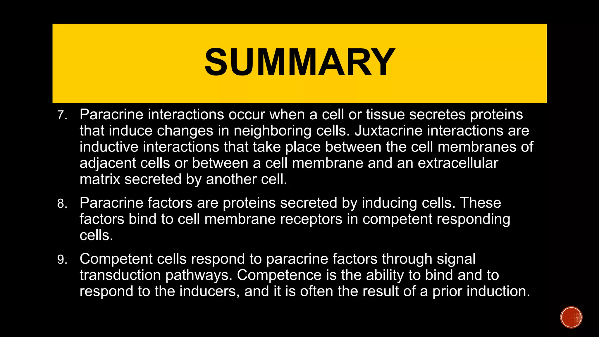 SUMMARY
7. Paracrine interactions occur when a cell or tissue secretes proteins
that induce changes in neighboring cells. Juxtacrine interactions are
inductive interactions that take place between the cell membranes of
adjacent cells or between a cell membrane and an extracellular
matrix secreted by another cell.
8. Paracrine factors are proteins secreted by inducing cells. These
factors bind to cell membrane receptors in competent responding
cells.
9. Competent cells respond to paracrine factors through signal
transduction pathways. Competence is the ability to bind and to
respond to the inducers, and it is often the result of a prior induction.
 