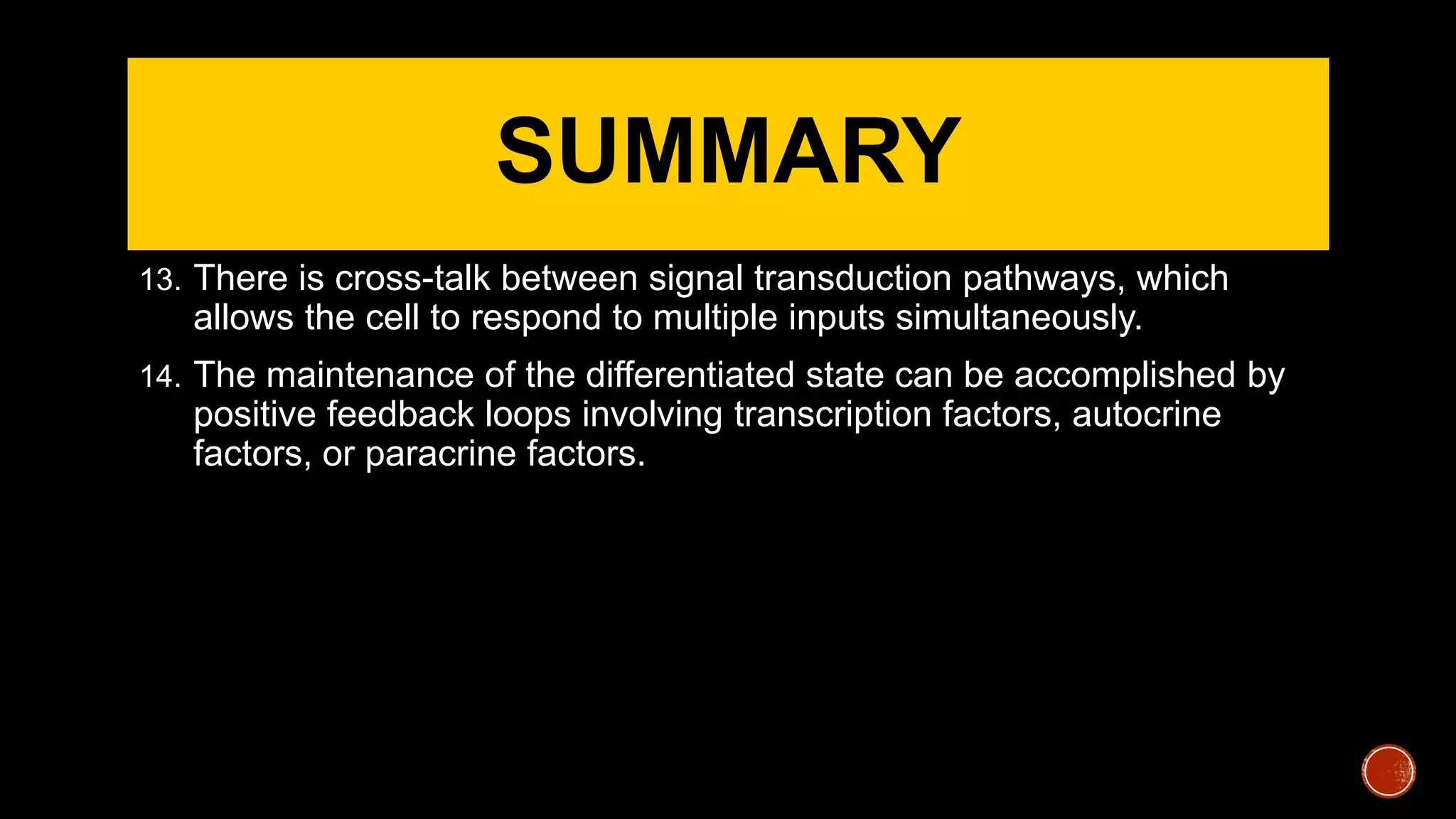 SUMMARY
13. There is cross-talk between signal transduction pathways, which
allows the cell to respond to multiple inputs simultaneously.
14. The maintenance of the differentiated state can be accomplished by
positive feedback loops involving transcription factors, autocrine
factors, or paracrine factors.
 