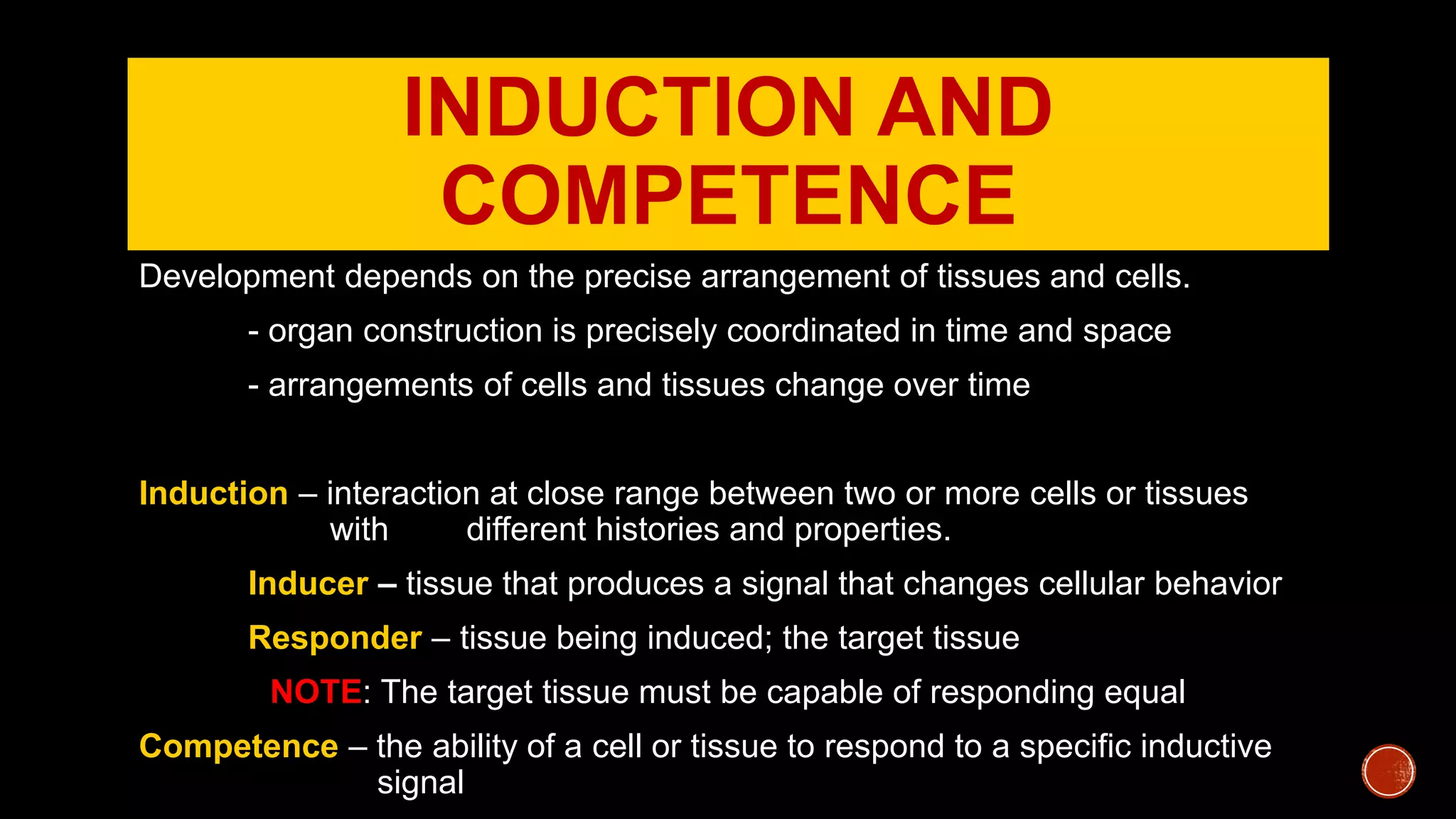 INDUCTION AND
COMPETENCE
Development depends on the precise arrangement of tissues and cells.
- organ construction is precisely coordinated in time and space
- arrangements of cells and tissues change over time
Induction – interaction at close range between two or more cells or tissues
with different histories and properties.
Inducer – tissue that produces a signal that changes cellular behavior
Responder – tissue being induced; the target tissue
NOTE: The target tissue must be capable of responding equal
Competence – the ability of a cell or tissue to respond to a specific inductive
signal
 