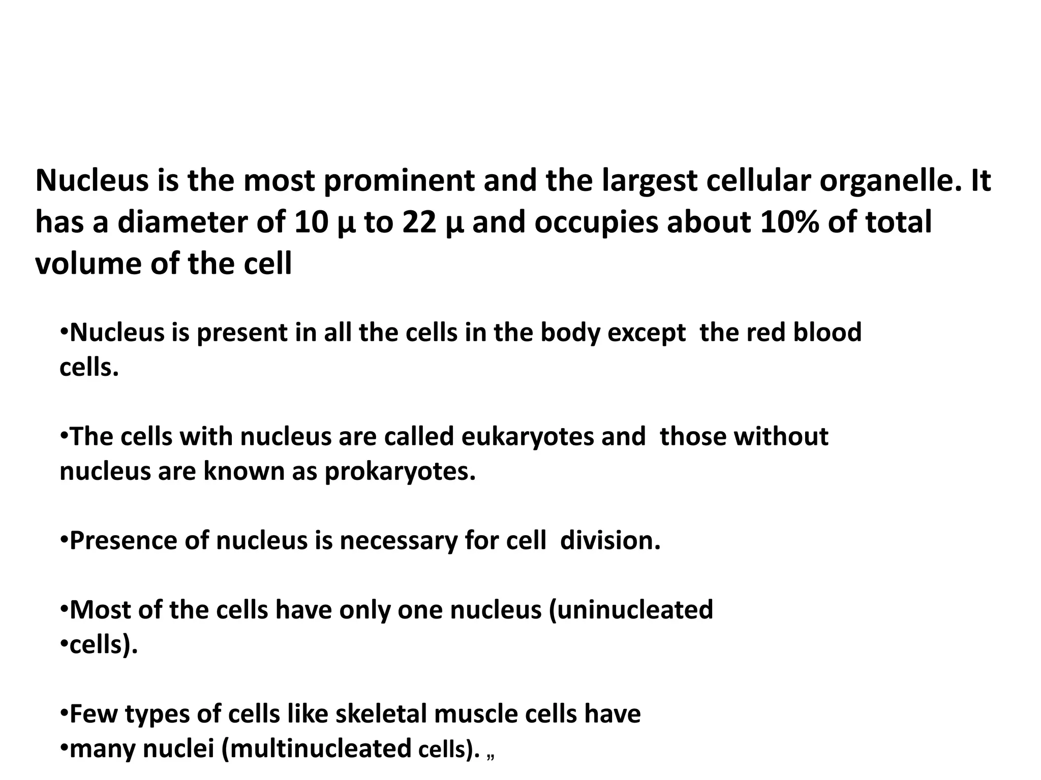 Nucleus is the most prominent and the largest cellular organelle. It
has a diameter of 10 μ to 22 μ and occupies about 10% of total
volume of the cell
•Nucleus is present in all the cells in the body except the red blood
cells.
•The cells with nucleus are called eukaryotes and those without
nucleus are known as prokaryotes.
•Presence of nucleus is necessary for cell division.
•Most of the cells have only one nucleus (uninucleated
•cells).
•Few types of cells like skeletal muscle cells have
•many nuclei (multinucleated cells). „
 