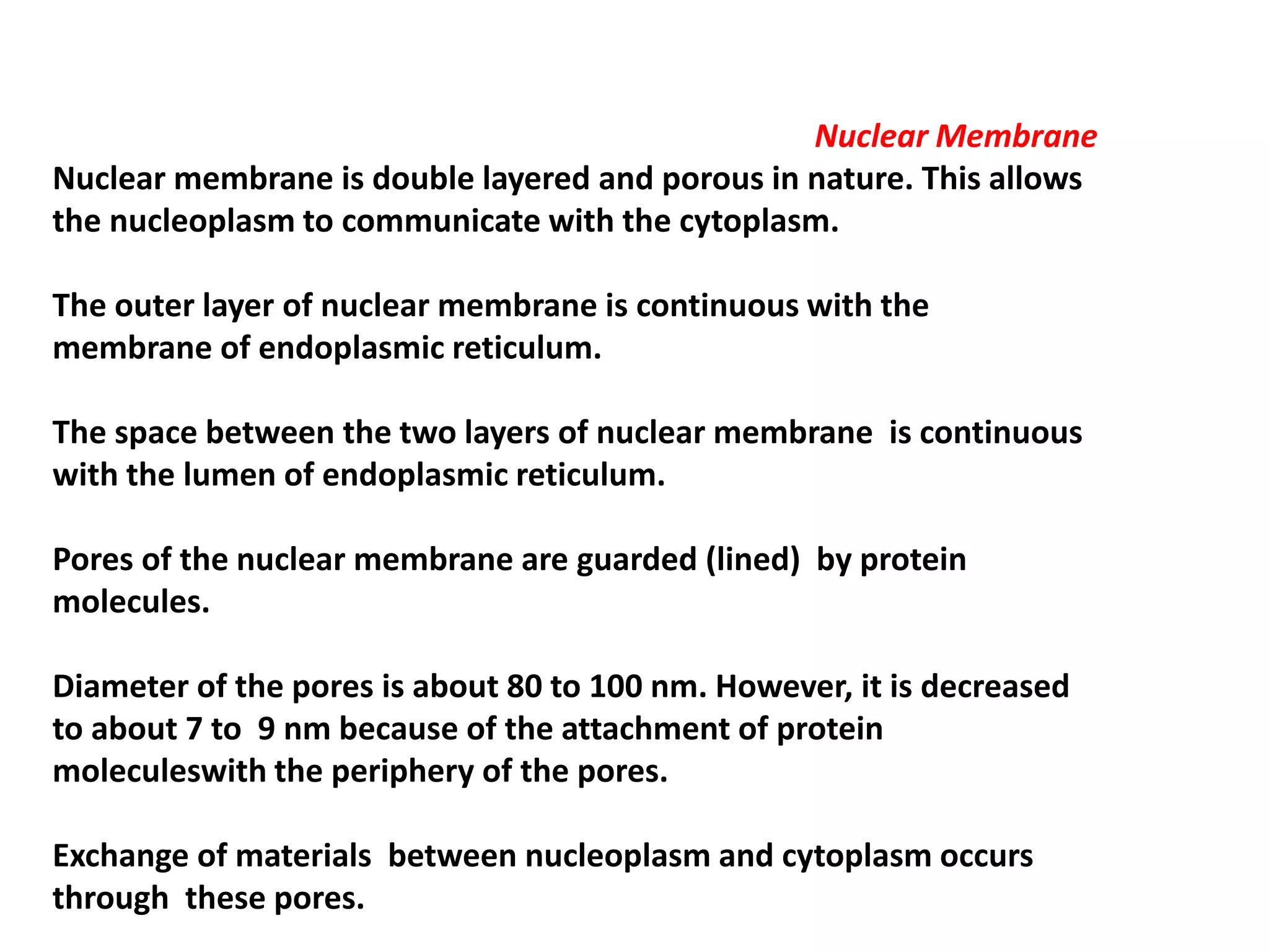 Nuclear Membrane
Nuclear membrane is double layered and porous in nature. This allows
the nucleoplasm to communicate with the cytoplasm.
The outer layer of nuclear membrane is continuous with the
membrane of endoplasmic reticulum.
The space between the two layers of nuclear membrane is continuous
with the lumen of endoplasmic reticulum.
Pores of the nuclear membrane are guarded (lined) by protein
molecules.
Diameter of the pores is about 80 to 100 nm. However, it is decreased
to about 7 to 9 nm because of the attachment of protein
moleculeswith the periphery of the pores.
Exchange of materials between nucleoplasm and cytoplasm occurs
through these pores.
 