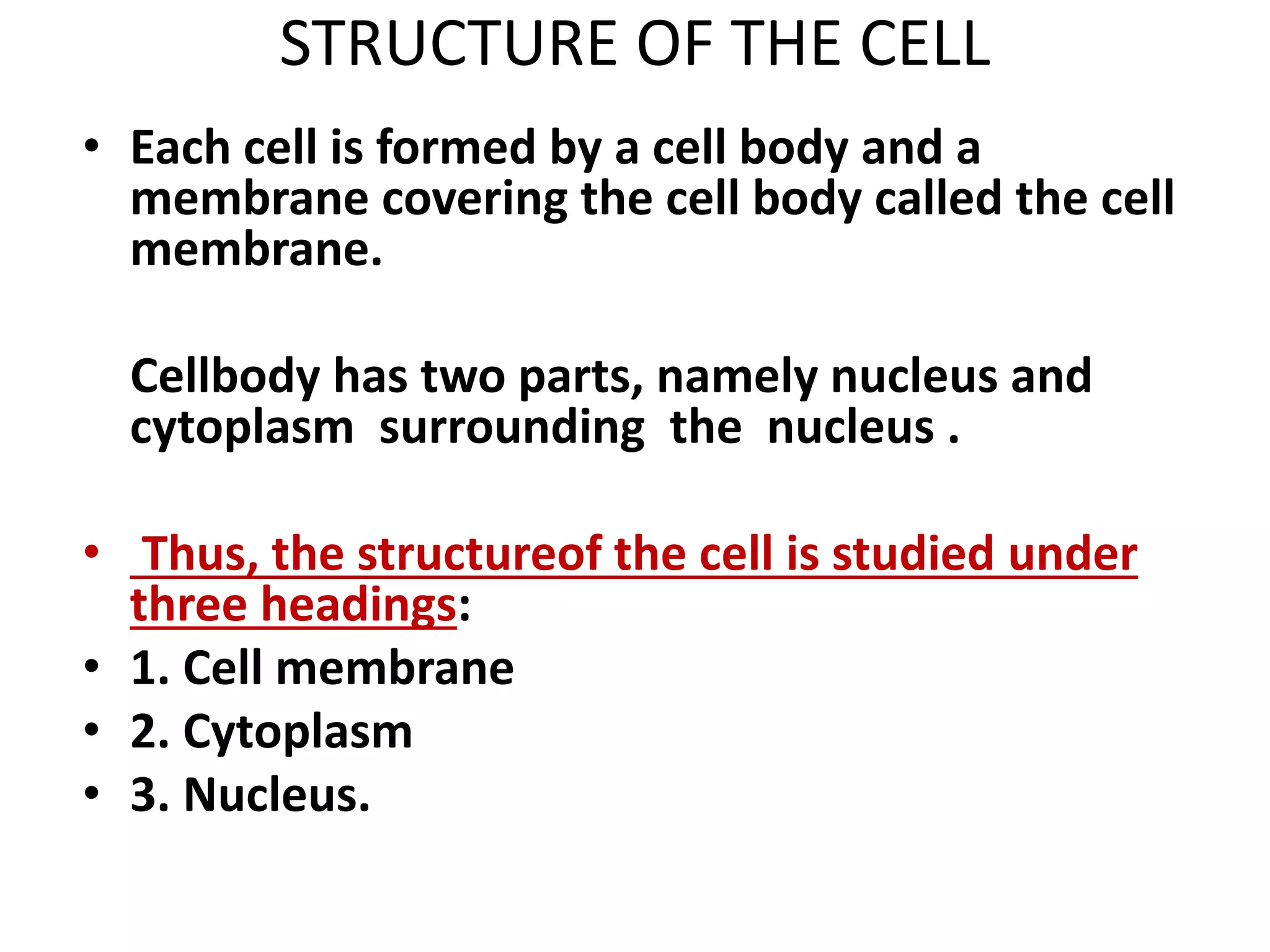 STRUCTURE OF THE CELL
• Each cell is formed by a cell body and a
membrane covering the cell body called the cell
membrane.
Cellbody has two parts, namely nucleus and
cytoplasm surrounding the nucleus .
• Thus, the structureof the cell is studied under
three headings:
• 1. Cell membrane
• 2. Cytoplasm
• 3. Nucleus.
 