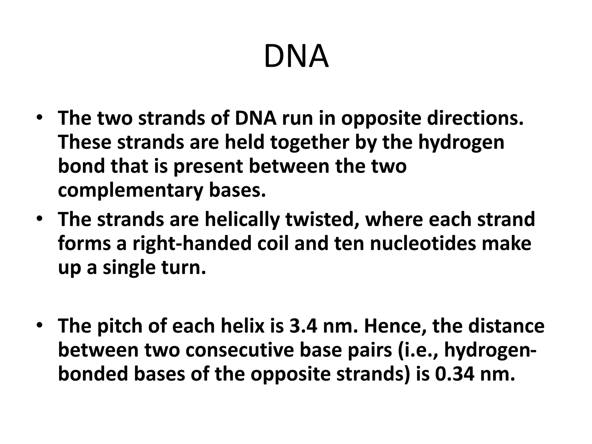 DNA
• The two strands of DNA run in opposite directions.
These strands are held together by the hydrogen
bond that is present between the two
complementary bases.
• The strands are helically twisted, where each strand
forms a right-handed coil and ten nucleotides make
up a single turn.
• The pitch of each helix is 3.4 nm. Hence, the distance
between two consecutive base pairs (i.e., hydrogen-
bonded bases of the opposite strands) is 0.34 nm.
 