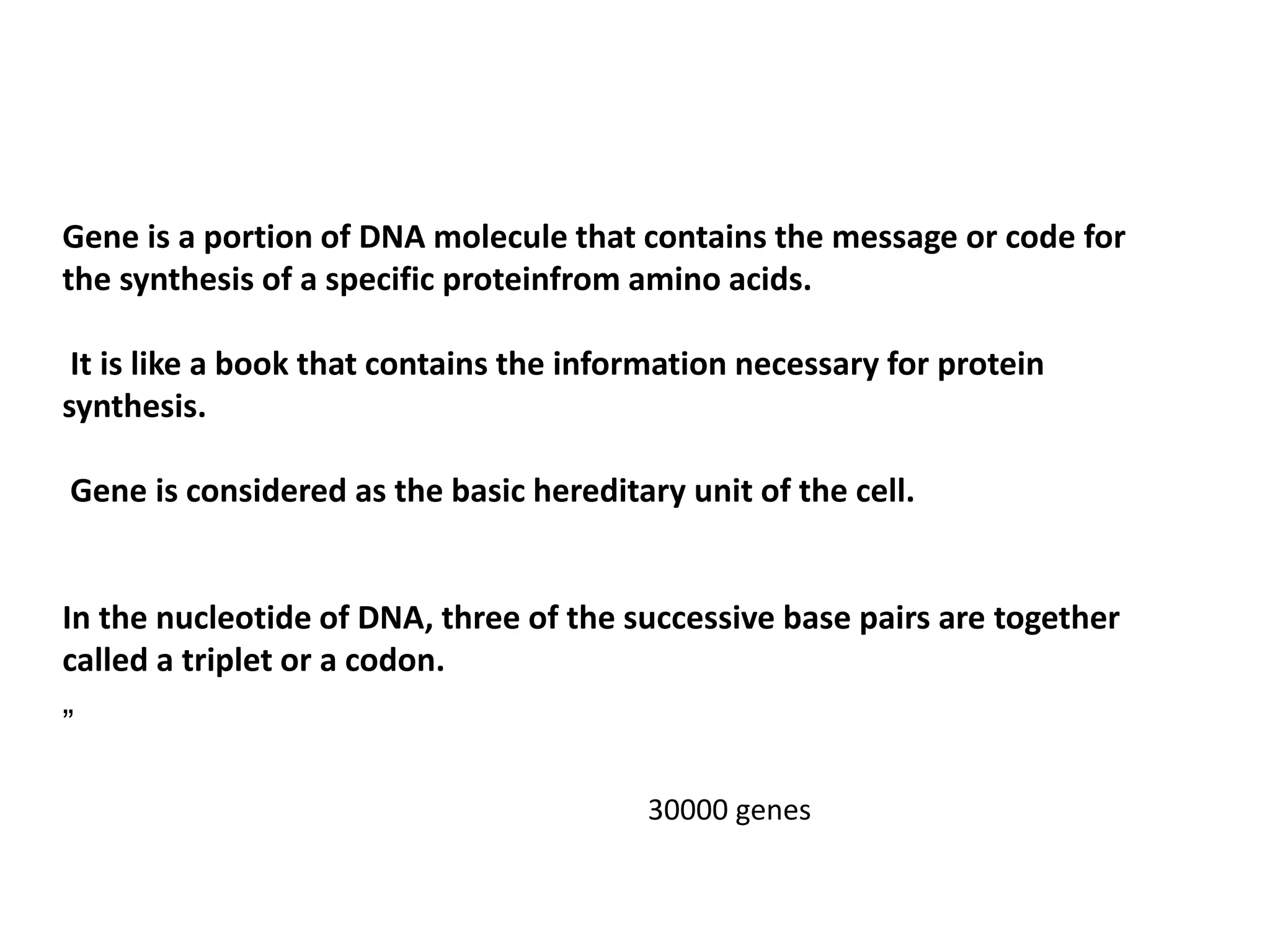 Gene is a portion of DNA molecule that contains the message or code for
the synthesis of a specific proteinfrom amino acids.
It is like a book that contains the information necessary for protein
synthesis.
Gene is considered as the basic hereditary unit of the cell.
In the nucleotide of DNA, three of the successive base pairs are together
called a triplet or a codon.
„
30000 genes
 
