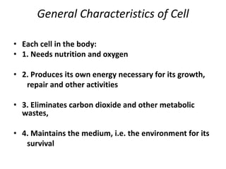 General Characteristics of Cell
• Each cell in the body:
• 1. Needs nutrition and oxygen
• 2. Produces its own energy necessary for its growth,
repair and other activities
• 3. Eliminates carbon dioxide and other metabolic
wastes,
• 4. Maintains the medium, i.e. the environment for its
survival
 