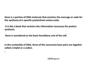 Gene is a portion of DNA molecule that contains the message or code for
the synthesis of a specific proteinfrom amino acids.
It is like a book that contains the information necessary for protein
synthesis.
Gene is considered as the basic hereditary unit of the cell.
In the nucleotide of DNA, three of the successive base pairs are together
called a triplet or a codon.
„
30000 genes
 