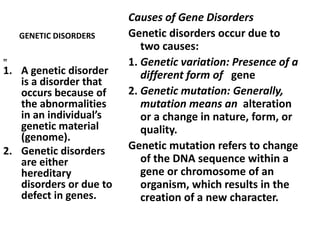 GENETIC DISORDERS
Causes of Gene Disorders
Genetic disorders occur due to
two causes:
1. Genetic variation: Presence of a
different form of gene
2. Genetic mutation: Generally,
mutation means an alteration
or a change in nature, form, or
quality.
Genetic mutation refers to change
of the DNA sequence within a
gene or chromosome of an
organism, which results in the
creation of a new character.
„
1. A genetic disorder
is a disorder that
occurs because of
the abnormalities
in an individual’s
genetic material
(genome).
2. Genetic disorders
are either
hereditary
disorders or due to
defect in genes.
 