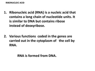 RIBONUCLEIC ACID
1. Ribonucleic acid (RNA) is a nucleic acid that
contains a long chain of nucleotide units. It
is similar to DNA but contains ribose
instead of deoxyribose.
2. Various functions coded in the genes are
carried out in the cytoplasm of the cell by
RNA.
RNA is formed from DNA.
 