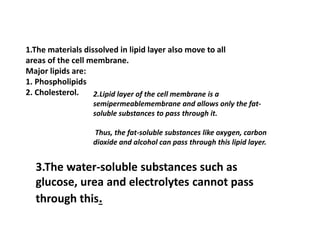 1.The materials dissolved in lipid layer also move to all
areas of the cell membrane.
Major lipids are:
1. Phospholipids
2. Cholesterol. 2.Lipid layer of the cell membrane is a
semipermeablemembrane and allows only the fat-
soluble substances to pass through it.
Thus, the fat-soluble substances like oxygen, carbon
dioxide and alcohol can pass through this lipid layer.
3.The water-soluble substances such as
glucose, urea and electrolytes cannot pass
through this.
 