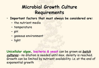 Microbial Growth Culture Requirements Important factors that must always be considered are: the nutrient media temperature pH gaseous environment light Unicellular algae ,  bacteria & yeast  can be grown as  batch cultures  - no dilution is needed until max. density is reached. Growth can be limited by nutrient availability  i.e.  at the end of exponential growth  