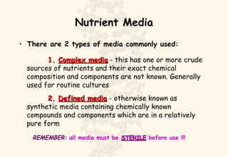 Nutrient Media There are 2 types of media commonly used: 1.  Complex media  - this has one or more crude sources of nutrients and their exact chemical composition and components are not known. Generally used for routine cultures 2.  Defined media  - otherwise known as synthetic media containing chemically known compounds and components which are in a relatively pure form REMEMBER:  all media must be  STERILE  before use !!! 
