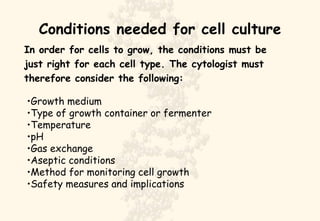 Conditions needed for cell culture In order for cells to grow, the conditions must be just right for each cell type. The cytologist must  therefore consider the following: Growth medium Type of growth container or fermenter Temperature pH Gas exchange Aseptic conditions Method for monitoring cell growth Safety measures and implications 