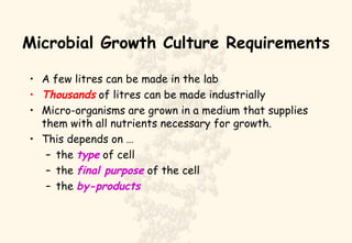 Microbial Growth Culture Requirements A few litres can be made in the lab Thousands  of litres can be made industrially Micro-organisms are grown in a medium that supplies them with all nutrients necessary for growth. This depends on … the  type  of cell the  final purpose  of the cell the  by-products 