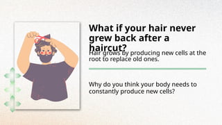 What if your hair never
grew back after a
haircut?
Hair grows by producing new cells at the
root to replace old ones.
Why do you think your body needs to
constantly produce new cells?
 