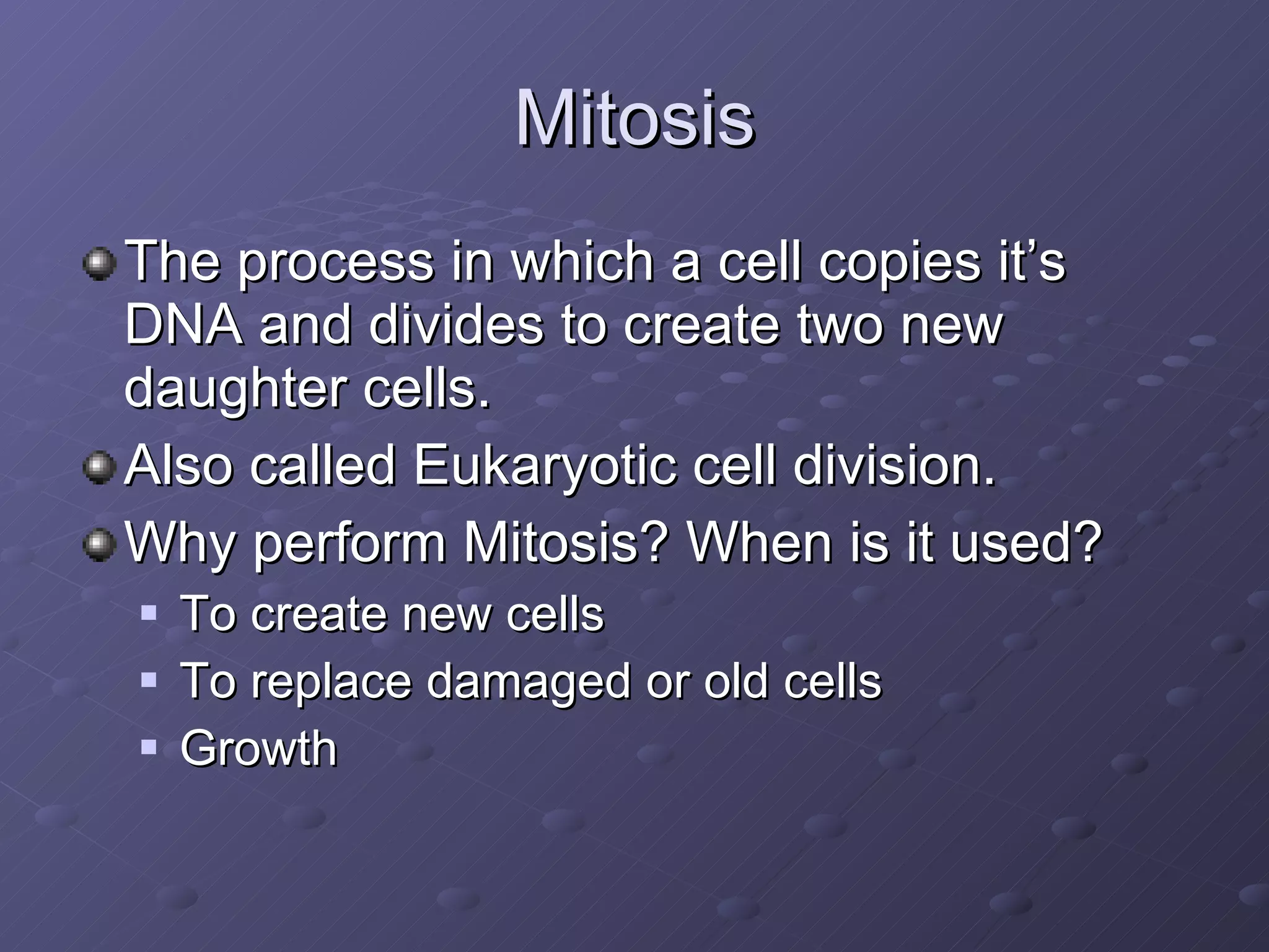 Mitosis The process in which a cell copies it’s DNA and divides to create two new daughter cells. Also called Eukaryotic cell division. Why perform Mitosis? When is it used? To create new cells To replace damaged or old cells Growth 