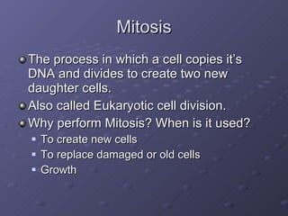 Mitosis The process in which a cell copies it’s DNA and divides to create two new daughter cells. Also called Eukaryotic cell division. Why perform Mitosis? When is it used? To create new cells To replace damaged or old cells Growth 