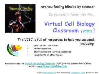 Are you feeling blinded by science?
Do yourself a favor. Use the…
Virtual Cell Biology
Classroom (VCBC) !
The VCBC is full of resources to help you succeed,
including:
• practice test questions
• review questions
• study guides and learning objectives
• PowerPoints on other topics
You can access the Virtual Cell Biology Classroom (VCBC) on the Science Prof Online
website www.ScienceProfOnline.com
Images: Blinded With Science album, Thomas Dolby; Endomembrane system, Mariana Ruiz, Wiki
 