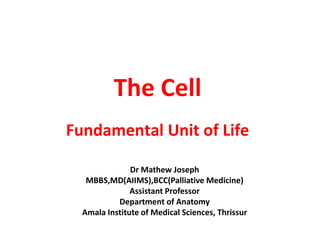 The Cell
Fundamental Unit of Life
Dr Mathew Joseph
MBBS,MD(AIIMS),BCC(Palliative Medicine)
Assistant Professor
Department of Anatomy
Amala Institute of Medical Sciences, Thrissur
 