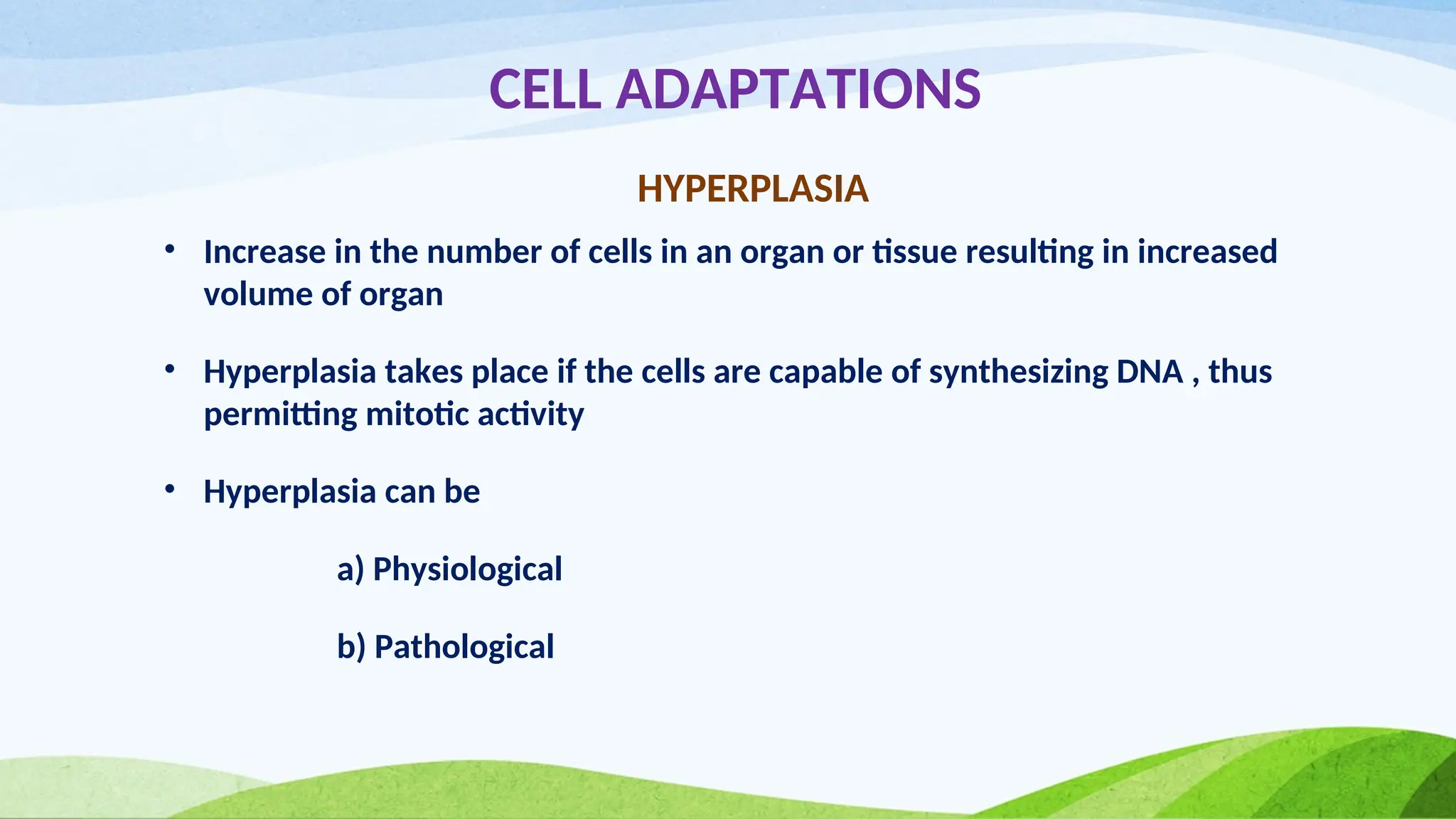CELL ADAPTATIONS
HYPERPLASIA
• Increase in the number of cells in an organ or tissue resulting in increased
volume of organ
• Hyperplasia takes place if the cells are capable of synthesizing DNA , thus
permitting mitotic activity
• Hyperplasia can be
a) Physiological
b) Pathological
 