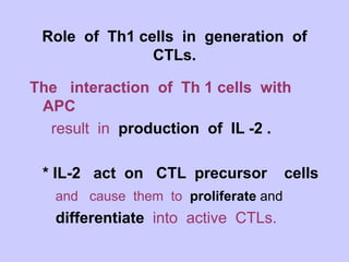 Role of Th1 cells in generation of
CTLs.
The interaction of Th 1 cells with
APC
result in production of IL -2 .
* IL-2 act on CTL precursor cells
and cause them to proliferate and
differentiate into active CTLs.
 