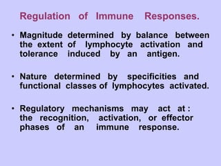 Regulation of Immune Responses.
• Magnitude determined by balance between
the extent of lymphocyte activation and
tolerance induced by an antigen.
• Nature determined by specificities and
functional classes of lymphocytes activated.
• Regulatory mechanisms may act at :
the recognition, activation, or effector
phases of an immune response.
 