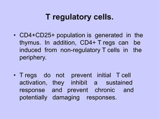 T regulatory cells.
• CD4+CD25+ population is generated in the
thymus. In addition, CD4+ T regs can be
induced from non-regulatory T cells in the
periphery.
• T regs do not prevent initial T cell
activation, they inhibit a sustained
response and prevent chronic and
potentially damaging responses.
 
