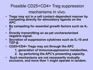 Possible CD25+CD4+ Treg suppression
mechanisms in vivo.
• Tregs may act in a cell contact–dependent manner by
competing directly for stimulatory ligands on the
APC
• By competing for essential growth factors such as IL-
2
• Directly transmitting an as-yet uncharacterized
negative signal.
• Secretion of suppressive cytokines such as IL-10 and
TGF-β.
• CD25+CD4+ Tregs may act through the APC
1. generation of immunosuppressive metabolites,
2. by perturbing the APC’s presenting capacity.
• Such mechanisms are not necessarily mutually
exclusive, and more than 1 might operate in tandem.
 