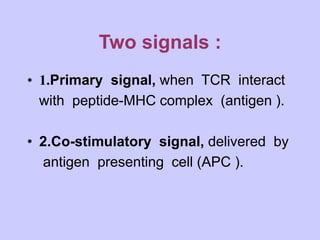 Two signals :
• 1.Primary signal, when TCR interact
with peptide-MHC complex (antigen ).
• 2.Co-stimulatory signal, delivered by
antigen presenting cell (APC ).
 