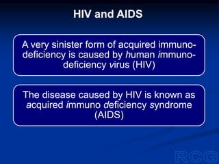 A very sinister form of acquired immuno-
deficiency is caused by human immuno-
deficiency virus (HIV)
The disease caused by HIV is known as
acquired immuno deficiency syndrome
(AIDS)
HIV and AIDS
 