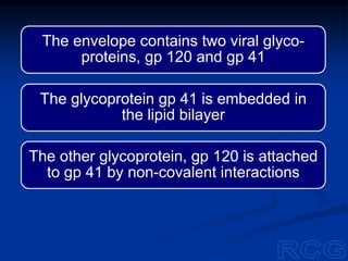 The envelope contains two viral glyco-
proteins, gp 120 and gp 41
The glycoprotein gp 41 is embedded in
the lipid bilayer
The other glycoprotein, gp 120 is attached
to gp 41 by non-covalent interactions
 