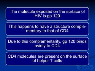 The molecule exposed on the surface of
HIV is gp 120
This happens to have a structure comple-
mentary to that of CD4
Due to this complementarity, gp 120 binds
avidly to CD4
CD4 molecules are present on the surface
of helper T cells
 
