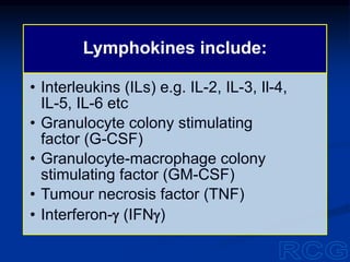 Lymphokines include:
• Interleukins (ILs) e.g. IL-2, IL-3, Il-4,
IL-5, IL-6 etc
• Granulocyte colony stimulating
factor (G-CSF)
• Granulocyte-macrophage colony
stimulating factor (GM-CSF)
• Tumour necrosis factor (TNF)
• Interferon-g (IFNg)
 