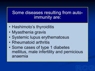 Some diseases resulting from auto-
immunity are:
• Hashimoto’s thyroiditis
• Myasthenia gravis
• Systemic lupus erythematosus
• Rheumatoid arthritis
• Some cases of type 1 diabetes
mellitus, male infertility and pernicious
anaemia
 