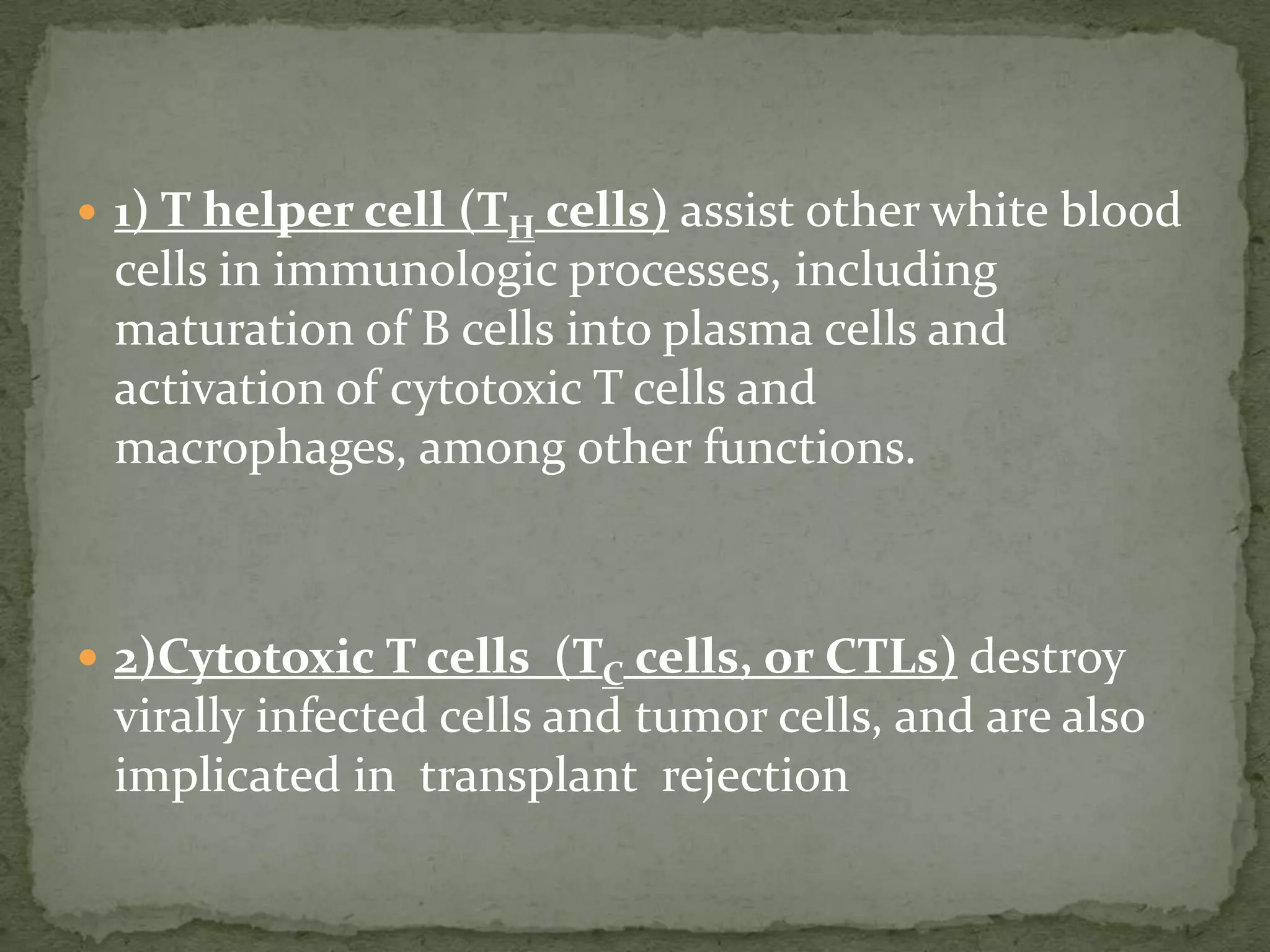  1) T helper cell(TH cells) assist other white blood
 cells in immunologic processes, including
 maturation of B cells into plasma cells and
 activation of cytotoxic T cells and
 macrophages, among other functions.



 2)Cytotoxic T cells (TC cells, or CTLs) destroy
 virally infected cells and tumor cells, and are also
 implicated in transplant rejection
 