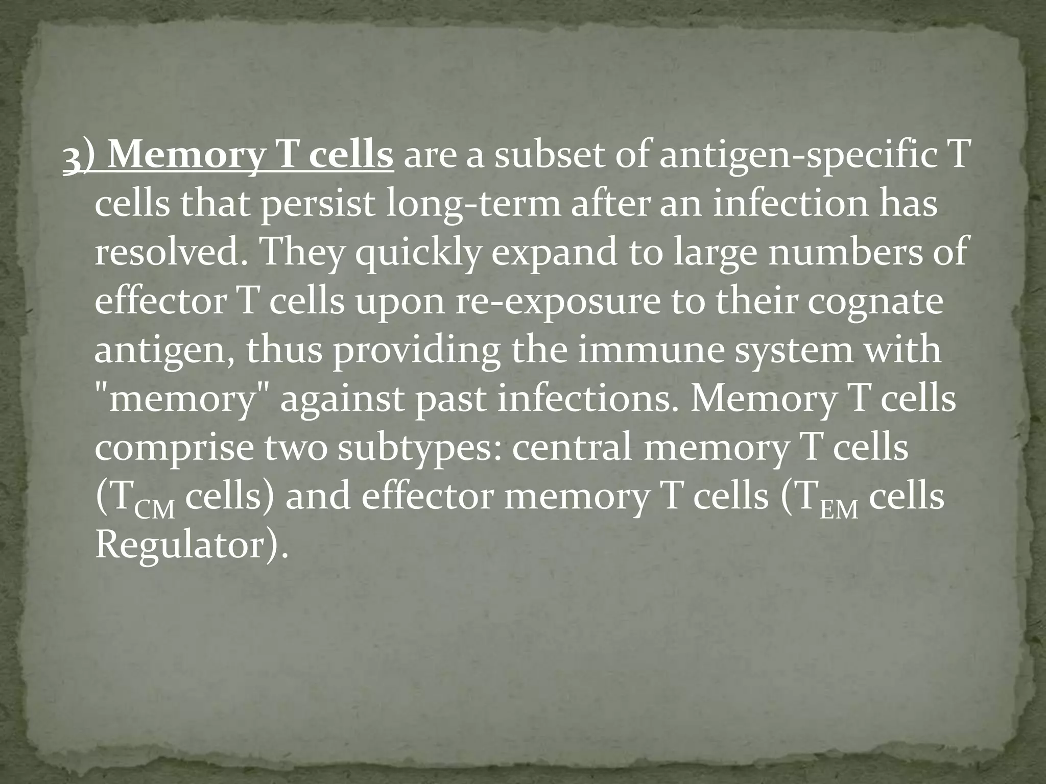 3) Memory T cells are a subset of antigen-specific T
  cells that persist long-term after an infection has
  resolved. They quickly expand to large numbers of
  effector T cells upon re-exposure to their cognate
  antigen, thus providing the immune system with
  "memory" against past infections. Memory T cells
  comprise two subtypes: central memory T cells
  (TCM cells) and effector memory T cells (TEM cells
  Regulator).
 