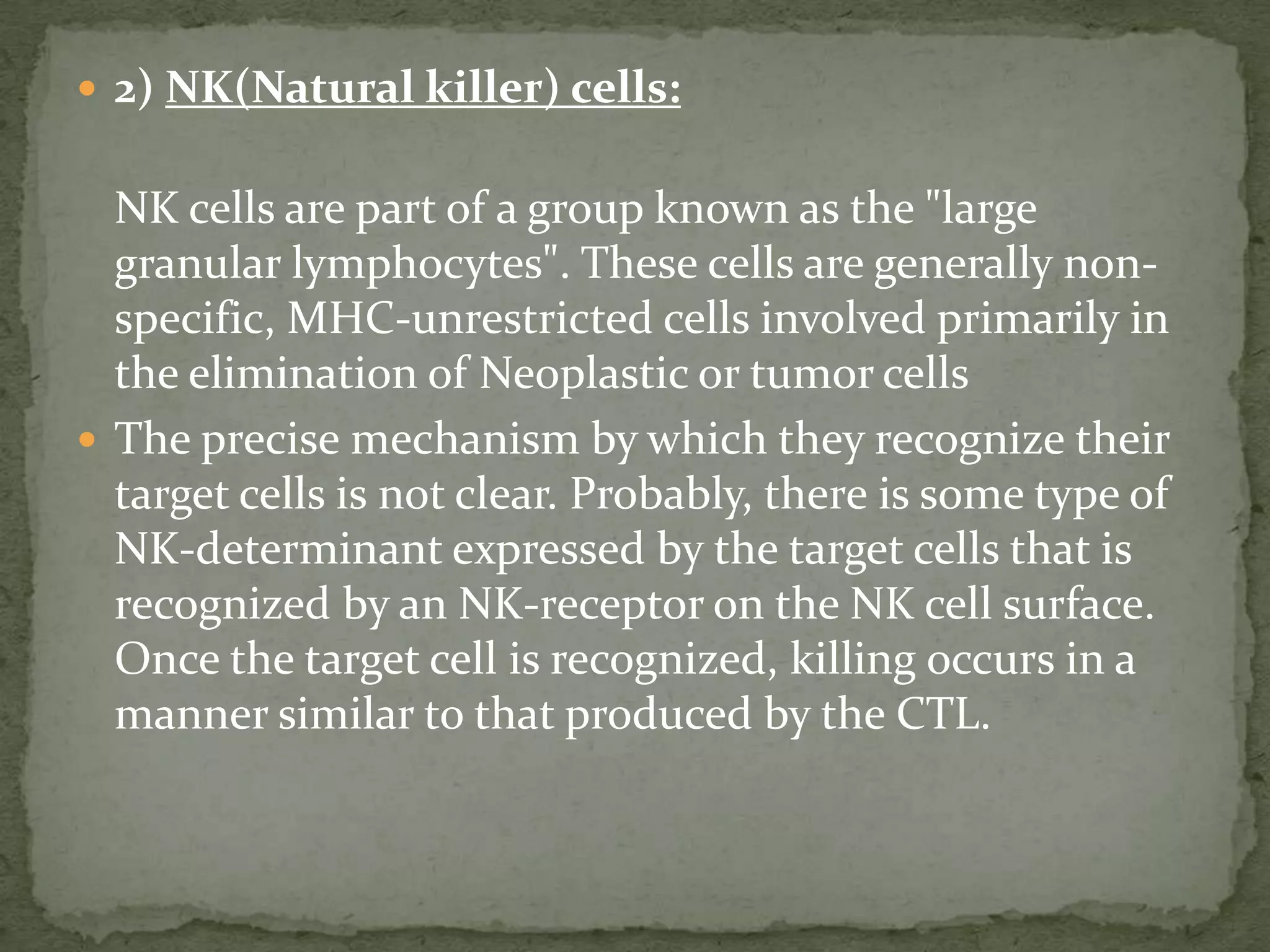  2) NK(Natural killer) cells:


  NK cells are part of a group known as the "large
  granular lymphocytes". These cells are generally non-
  specific, MHC-unrestricted cells involved primarily in
  the elimination of Neoplastic or tumor cells
 The precise mechanism by which they recognize their
  target cells is not clear. Probably, there is some type of
  NK-determinant expressed by the target cells that is
  recognized by an NK-receptor on the NK cell surface.
  Once the target cell is recognized, killing occurs in a
  manner similar to that produced by the CTL.
 