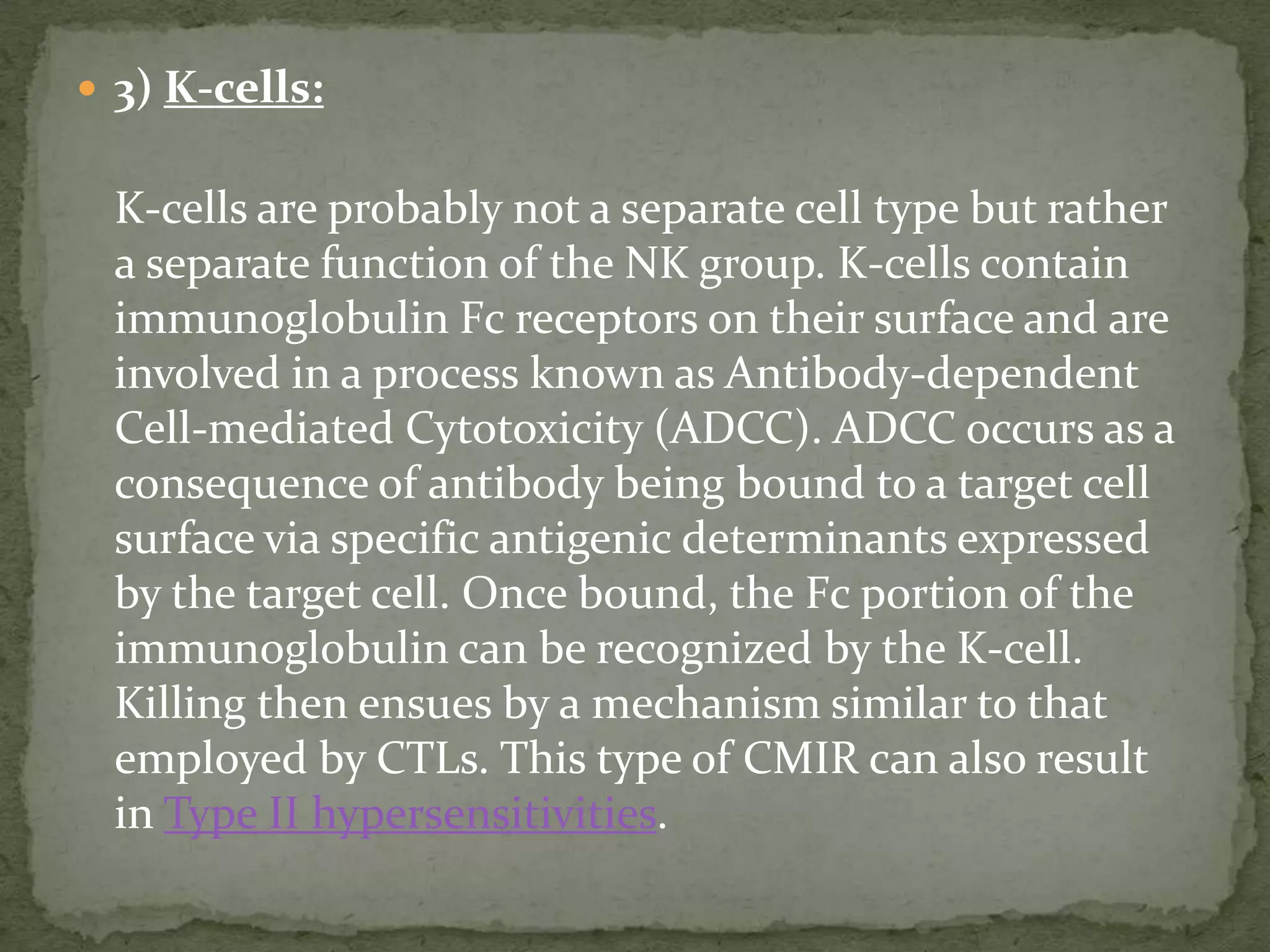  3) K-cells:


  K-cells are probably not a separate cell type but rather
  a separate function of the NK group. K-cells contain
  immunoglobulin Fc receptors on their surface and are
  involved in a process known as Antibody-dependent
  Cell-mediated Cytotoxicity (ADCC). ADCC occurs as a
  consequence of antibody being bound to a target cell
  surface via specific antigenic determinants expressed
  by the target cell. Once bound, the Fc portion of the
  immunoglobulin can be recognized by the K-cell.
  Killing then ensues by a mechanism similar to that
  employed by CTLs. This type of CMIR can also result
  in Type II hypersensitivities.
 