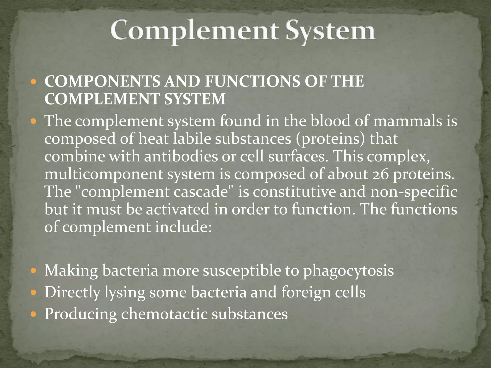  COMPONENTS AND FUNCTIONS OF THE
  COMPLEMENT SYSTEM
 The complement system found in the blood of mammals is
  composed of heat labile substances (proteins) that
  combine with antibodies or cell surfaces. This complex,
  multicomponent system is composed of about 26 proteins.
  The "complement cascade" is constitutive and non-specific
  but it must be activated in order to function. The functions
  of complement include:

 Making bacteria more susceptible to phagocytosis
 Directly lysing some bacteria and foreign cells
 Producing chemotactic substances
 