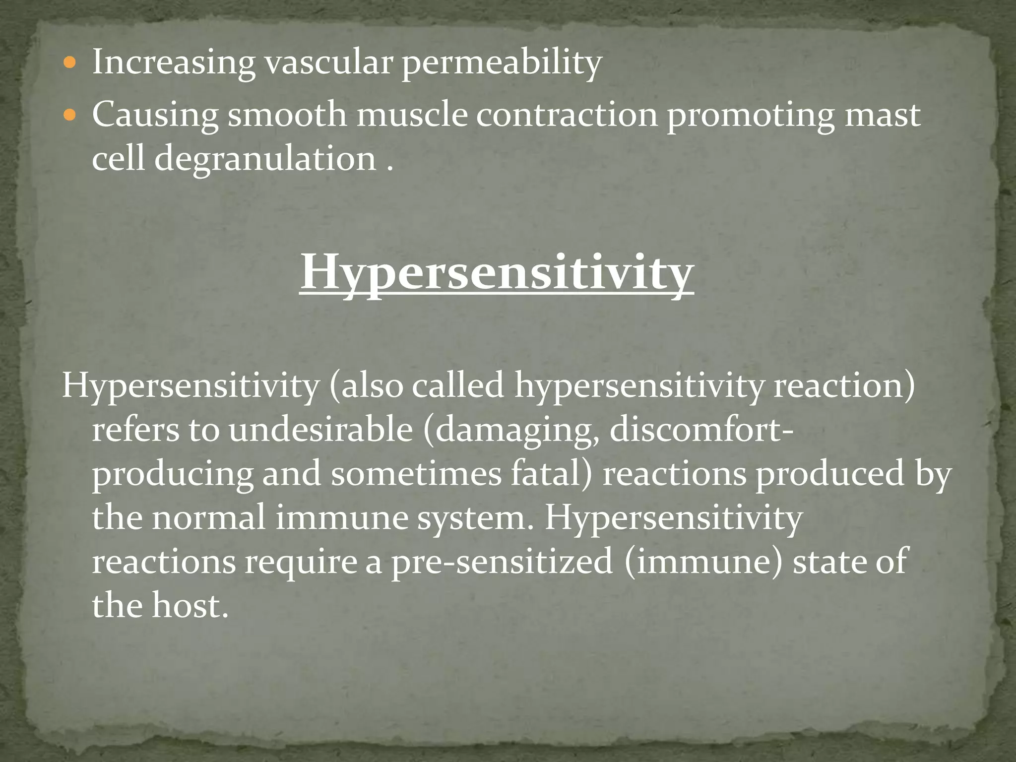  Increasing vascular permeability
 Causing smooth muscle contraction promoting mast
 cell degranulation .


              Hypersensitivity

Hypersensitivity (also called hypersensitivity reaction)
 refers to undesirable (damaging, discomfort-
 producing and sometimes fatal) reactions produced by
 the normal immune system. Hypersensitivity
 reactions require a pre-sensitized (immune) state of
 the host.
 